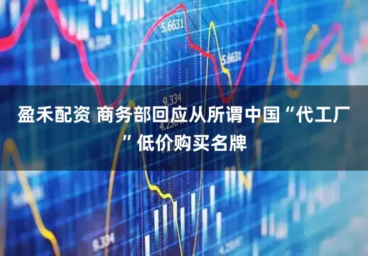 盈禾配资 商务部回应从所谓中国“代工厂”低价购买名牌