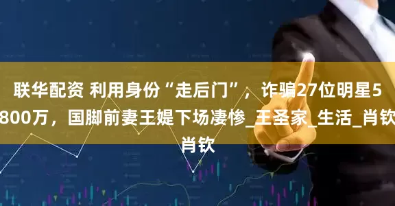 联华配资 利用身份“走后门”，诈骗27位明星5800万，国脚前妻王媞下场凄惨_王圣家_生活_肖钦