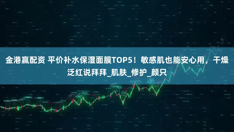 金港赢配资 平价补水保湿面膜TOP5！敏感肌也能安心用，干燥泛红说拜拜_肌肤_修护_颜只