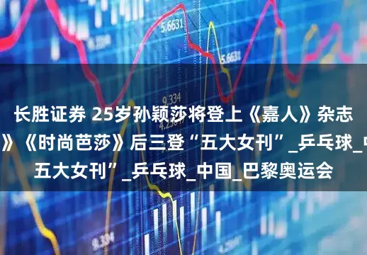 长胜证券 25岁孙颖莎将登上《嘉人》杂志封面，继《ELLE》《时尚芭莎》后三登“五大女刊”_乒乓球_中国_巴黎奥运会