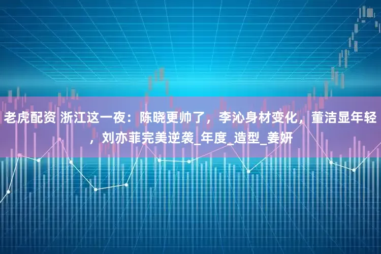 老虎配资 浙江这一夜：陈晓更帅了，李沁身材变化，董洁显年轻，刘亦菲完美逆袭_年度_造型_姜妍