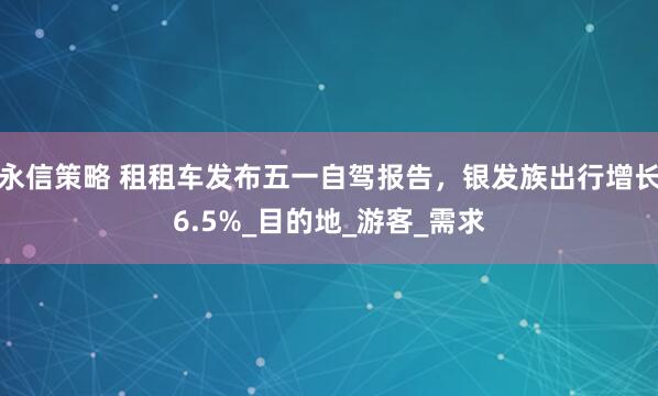 永信策略 租租车发布五一自驾报告，银发族出行增长6.5%_目的地_游客_需求