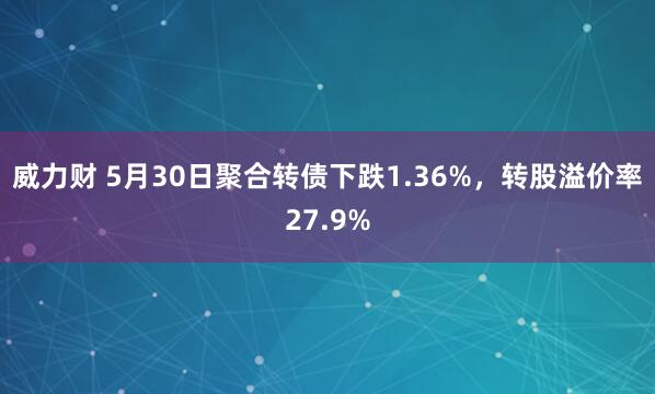 威力财 5月30日聚合转债下跌1.36%，转股溢价率27.9%