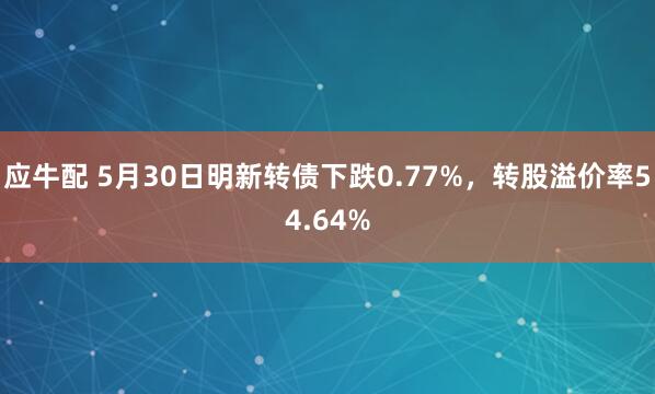 应牛配 5月30日明新转债下跌0.77%，转股溢价率54.64%
