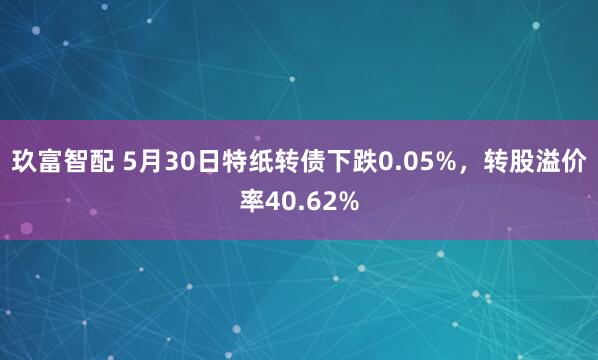 玖富智配 5月30日特纸转债下跌0.05%，转股溢价率40.62%