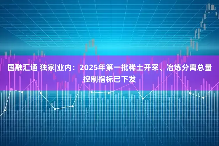 国融汇通 独家|业内：2025年第一批稀土开采、冶炼分离总量控制指标已下发