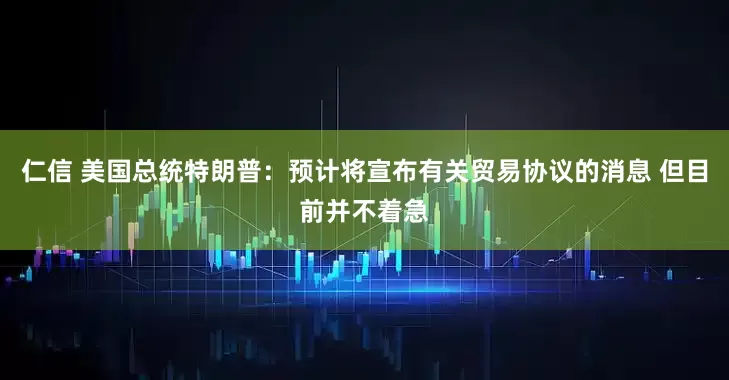 仁信 美国总统特朗普：预计将宣布有关贸易协议的消息 但目前并不着急