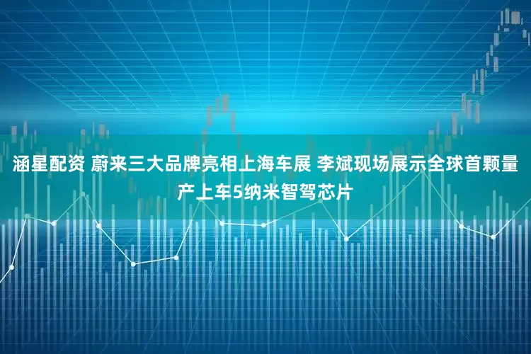 涵星配资 蔚来三大品牌亮相上海车展 李斌现场展示全球首颗量产上车5纳米智驾芯片