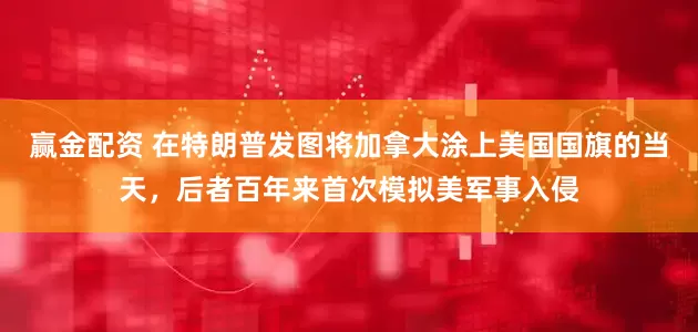 赢金配资 在特朗普发图将加拿大涂上美国国旗的当天，后者百年来首次模拟美军事入侵