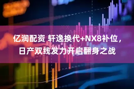 亿润配资 轩逸换代+NX8补位，日产双线发力开启翻身之战
