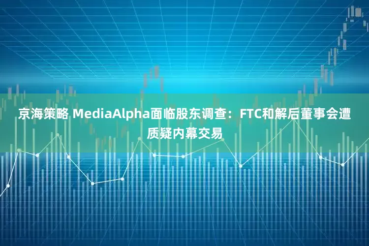京海策略 MediaAlpha面临股东调查：FTC和解后董事会遭质疑内幕交易